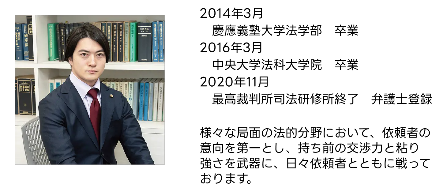 弁護士経歴：2014年3月慶應義塾大学法学部卒業、2016年3月中央大学法科大学院卒業、2020年11月最高裁判所司法研修所修了・弁護士登録。依頼者の意向を第一とし、交渉力と粘り強さを武器に戦います。
