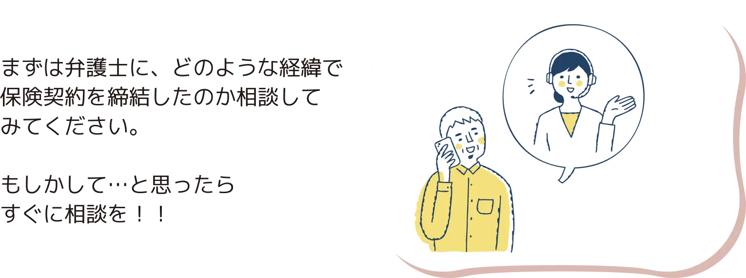 まずは弁護士に、どのような経緯で保険契約を締結したのか相談してみてください。もしかして…と思ったらすぐに相談を！