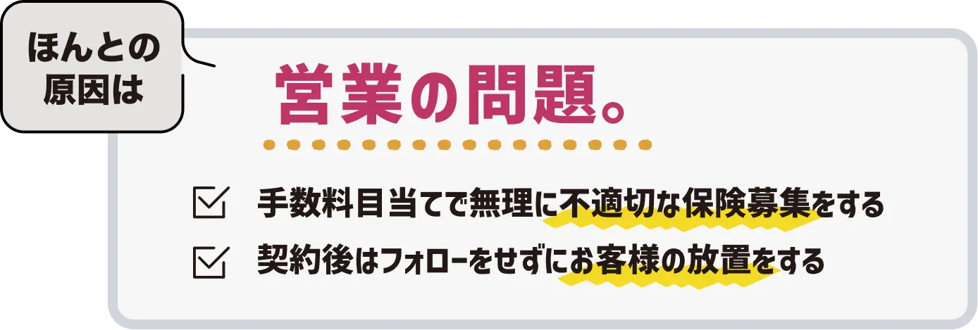 ほんとの原因は営業の問題。手数料目当てで無理に不適切な保険募集をする、契約後はフォローをせずにお客様の放置をする